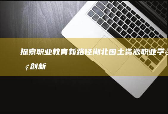 探索职业教育新路径：湖北国土资源职业学院创新发展案例